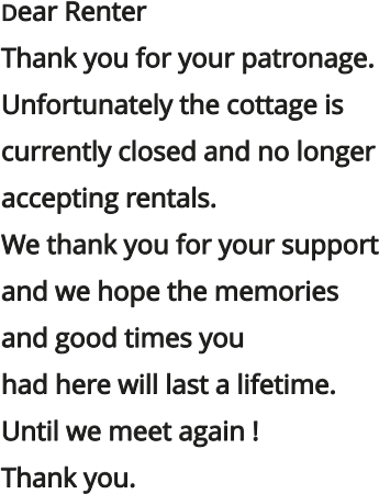 Dear Renter Thank you for your patronage.  Unfortunately the cottage is  currently closed and no longer  accepting rentals.  We thank you for your support  and we hope the memories  and good times you  had here will last a lifetime. Until we meet again ! Thank you.